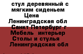 стул деревянный с мягким сиденьем › Цена ­ 600 - Ленинградская обл., Санкт-Петербург г. Мебель, интерьер » Столы и стулья   . Ленинградская обл.